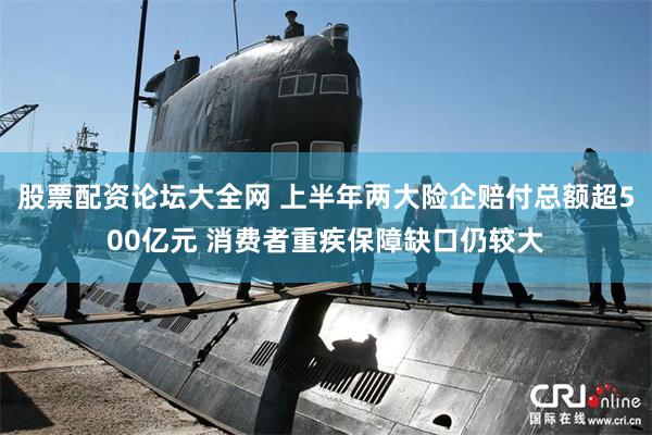 股票配资论坛大全网 上半年两大险企赔付总额超500亿元 消费者重疾保障缺口仍较大