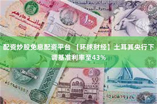 配资炒股免息配资平台 【环球财经】土耳其央行下调基准利率至43%