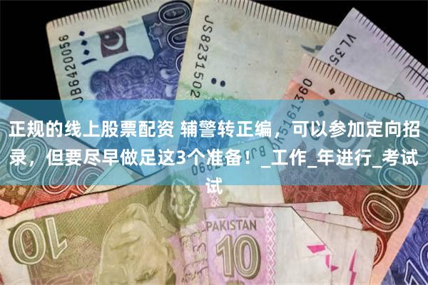 正规的线上股票配资 辅警转正编，可以参加定向招录，但要尽早做足这3个准备！_工作_年进行_考试