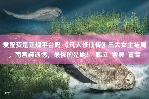 爱配资是正规平台吗 《凡人修仙传》三大女主结局，南宫婉遗憾，最惨的是她！_韩立_紫灵_董萱