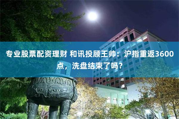 专业股票配资理财 和讯投顾王帅：沪指重返3600点，洗盘结束了吗？
