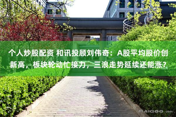 个人炒股配资 和讯投顾刘伟奇：A股平均股价创新高，板块轮动忙接力，三浪走势延续还能涨？