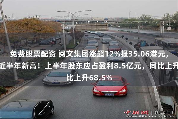 免费股票配资 阅文集团涨超12%报35.06港元，股价创近半年新高！上半年股东应占盈利8.5亿元，同比上升68.5%