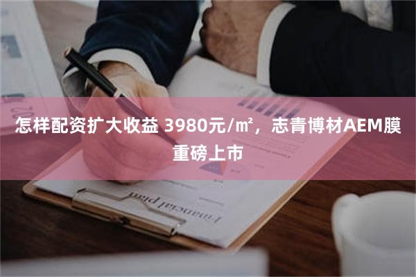 怎样配资扩大收益 3980元/㎡，志青博材AEM膜重磅上市