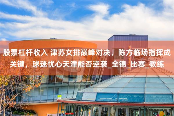 股票杠杆收入 津苏女排巅峰对决，陈方临场指挥成关键，球迷忧心天津能否逆袭_全锦_比赛_教练