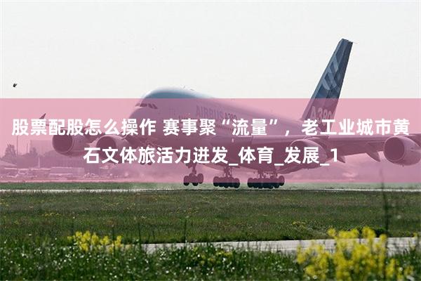 股票配股怎么操作 赛事聚“流量”，老工业城市黄石文体旅活力迸发_体育_发展_1