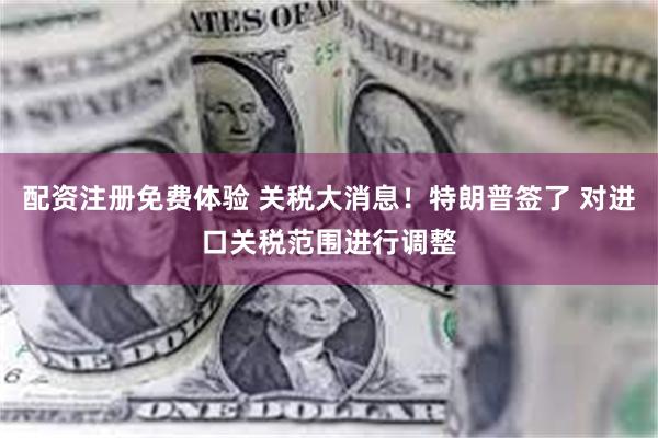 配资注册免费体验 关税大消息！特朗普签了 对进口关税范围进行调整