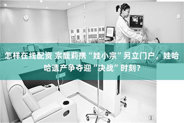 怎样在线配资 宗馥莉携“娃小宗”另立门户，娃哈哈遗产争夺迎“决战”时刻？