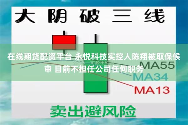 在线期货配资平台 永悦科技实控人陈翔被取保候审 目前不担任公司任何职务