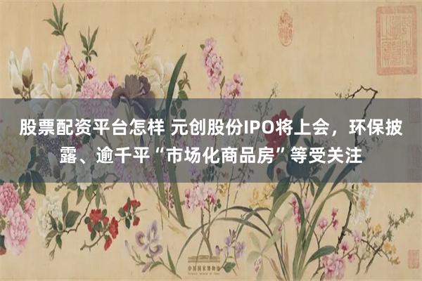 股票配资平台怎样 元创股份IPO将上会，环保披露、逾千平“市场化商品房”等受关注