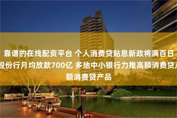 靠谱的在线配资平台 个人消费贷贴息新政将满百日 有股份行月均放款700亿 多地中小银行力推高额消费贷产品