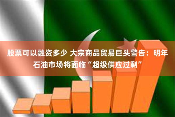股票可以融资多少 大宗商品贸易巨头警告：明年石油市场将面临“超级供应过剩”