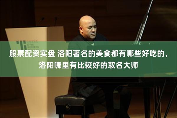 股票配资实盘 洛阳著名的美食都有哪些好吃的，洛阳哪里有比较好的取名大师