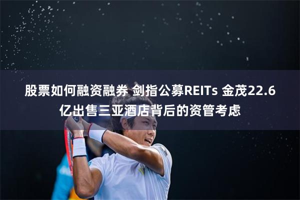股票如何融资融券 剑指公募REITs 金茂22.6亿出售三亚酒店背后的资管考虑