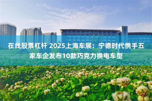 在线股票杠杆 2025上海车展：宁德时代携手五家车企发布10款巧克力换电车型